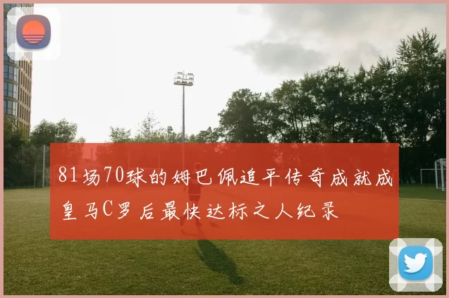 81场70球的姆巴佩追平传奇成就成皇马C罗后最快达标之人纪录